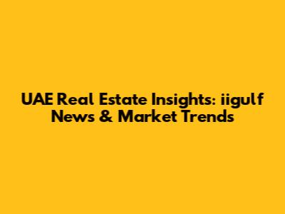 UAE Real Estate Insights: iigulf News & Market Trends