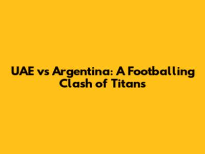 UAE vs Argentina: A Footballing Clash of Titans