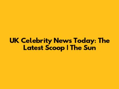 UK Celebrity News Today: The Latest Scoop | The Sun