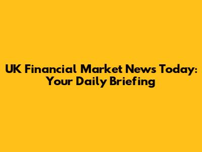 UK Financial Market News Today: Your Daily Briefing