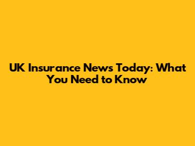 UK Insurance News Today: What You Need to Know