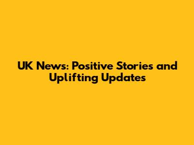 UK News: Positive Stories and Uplifting Updates