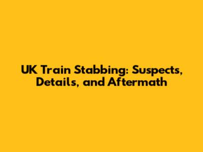 UK Train Stabbing: Suspects, Details, and Aftermath
