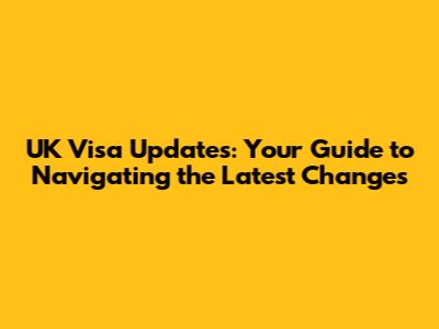 UK Visa Updates: Your Guide to Navigating the Latest Changes