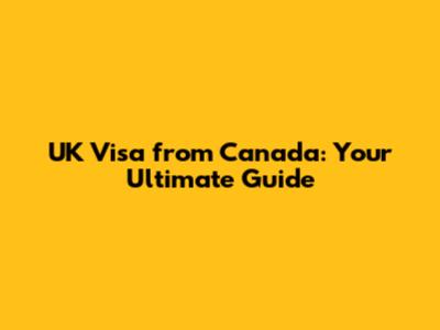 UK Visa from Canada: Your Ultimate Guide
