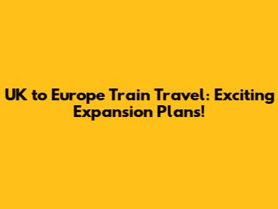 UK to Europe Train Travel: Exciting Expansion Plans!