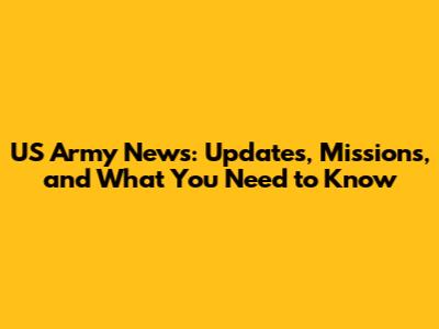 US Army News: Updates, Missions, and What You Need to Know