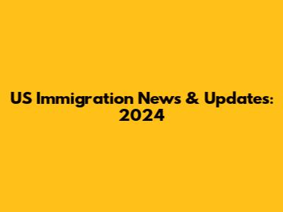 US Immigration News & Updates: 2024