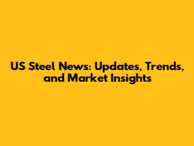 US Steel News: Updates, Trends, and Market Insights