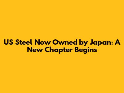 US Steel Now Owned by Japan: A New Chapter Begins