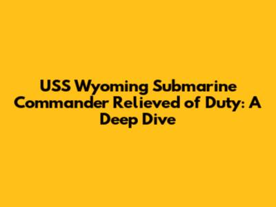USS Wyoming Submarine Commander Relieved of Duty: A Deep Dive