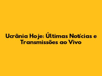 Ucrânia Hoje: Últimas Notícias e Transmissões ao Vivo