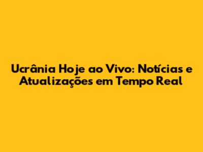 Ucrânia Hoje ao Vivo: Notícias e Atualizações em Tempo Real