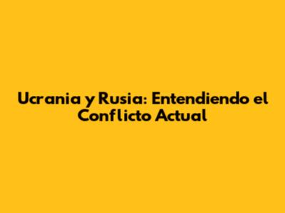 Ucrania y Rusia: Entendiendo el Conflicto Actual
