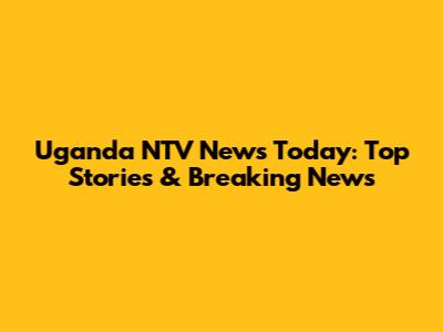 Uganda NTV News Today: Top Stories & Breaking News