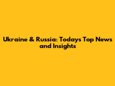 Ukraine & Russia: Today's Top News and Insights