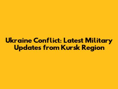 Ukraine Conflict: Latest Military Updates from Kursk Region