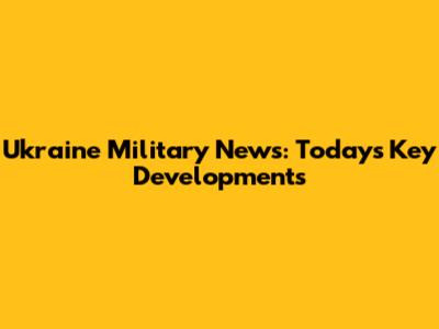 Ukraine Military News: Today's Key Developments
