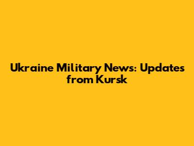 Ukraine Military News: Updates from Kursk