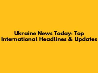 Ukraine News Today: Top International Headlines & Updates