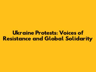 Ukraine Protests: Voices of Resistance and Global Solidarity