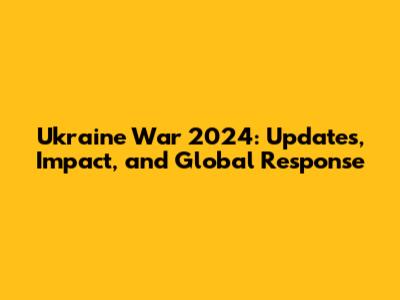 Ukraine War 2024: Updates, Impact, and Global Response