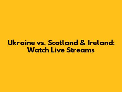 Ukraine vs. Scotland & Ireland: Watch Live Streams