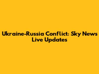 Ukraine-Russia Conflict: Sky News Live Updates