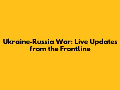 Ukraine-Russia War: Live Updates from the Frontline