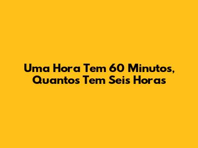 Uma Hora Tem 60 Minutos, Quantos Tem Seis Horas