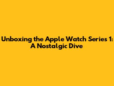 Unboxing the Apple Watch Series 1: A Nostalgic Dive
