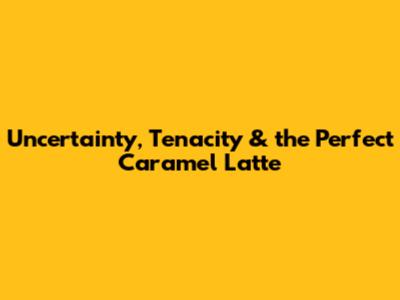 Uncertainty, Tenacity & the Perfect Caramel Latte