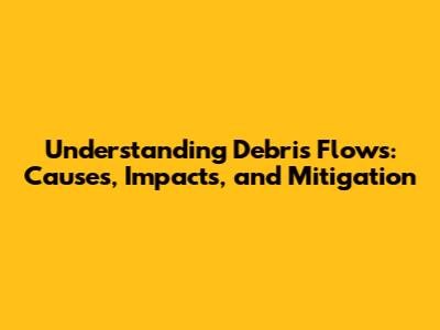 Understanding Debris Flows: Causes, Impacts, and Mitigation