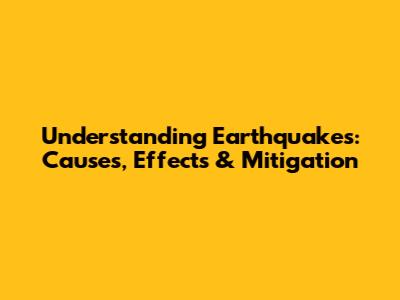 Understanding Earthquakes: Causes, Effects & Mitigation