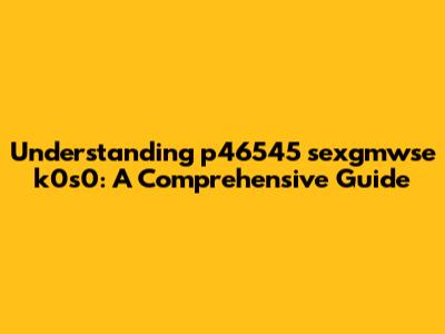 Understanding p46545 sexgmwse k0s0: A Comprehensive Guide