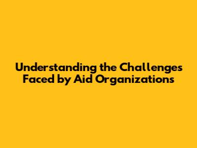 Understanding the Challenges Faced by Aid Organizations