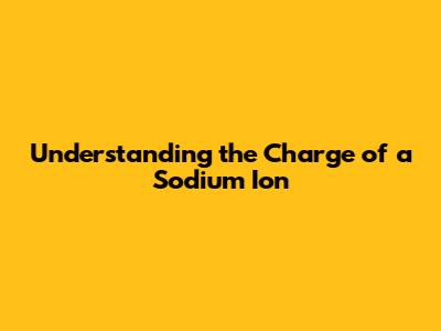Understanding the Charge of a Sodium Ion