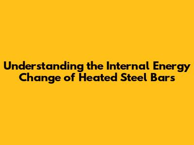 Understanding the Internal Energy Change of Heated Steel Bars