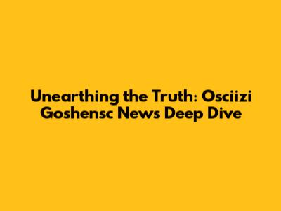 Unearthing the Truth: Osciizi Goshensc News Deep Dive