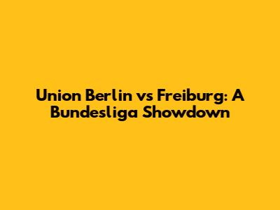 Union Berlin vs Freiburg: A Bundesliga Showdown