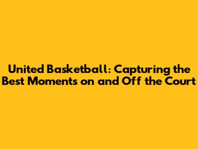 United Basketball: Capturing the Best Moments on and Off the Court