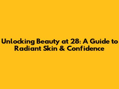 Unlocking Beauty at 28: A Guide to Radiant Skin & Confidence