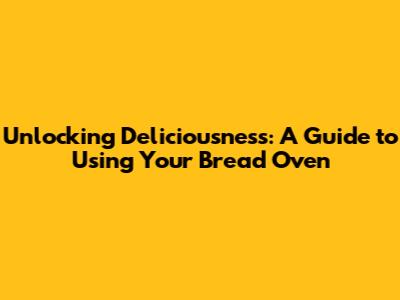 Unlocking Deliciousness: A Guide to Using Your Bread Oven