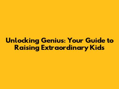Unlocking Genius: Your Guide to Raising Extraordinary Kids