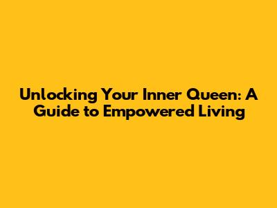 Unlocking Your Inner Queen: A Guide to Empowered Living