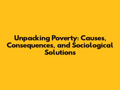 Unpacking Poverty: Causes, Consequences, and Sociological Solutions