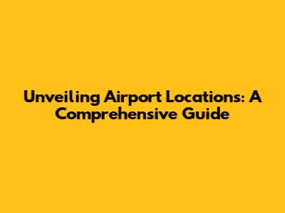 Unveiling Airport Locations: A Comprehensive Guide