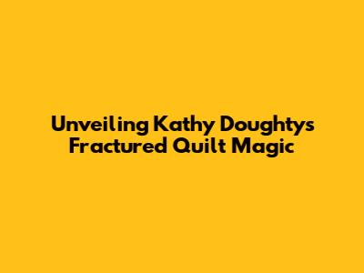 Unveiling Kathy Doughty's Fractured Quilt Magic