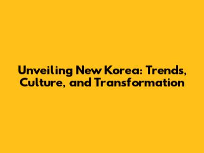 Unveiling New Korea: Trends, Culture, and Transformation