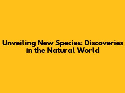 Unveiling New Species: Discoveries in the Natural World